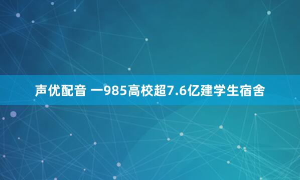 声优配音 一985高校超7.6亿建学生宿舍